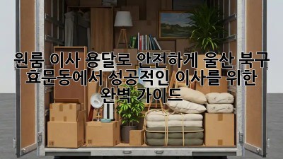 원룸 이사, 용달로 안전하게! 울산 북구 효문동에서 성공적인 이사를 위한 완벽 가이드
