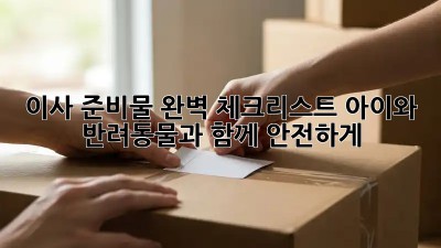 이사 준비물 완벽 체크리스트: 아이와 반려동물과 함께 안전하게!